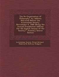the Re-Organization of Philosophy: An Address Delivered Before Aristotelian Society, Novvember 8, 1886 (Being Annual Presidential for Eighth Session Society)