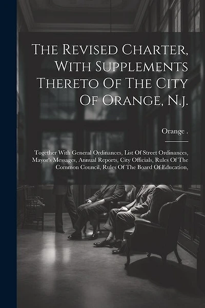 The Revised Charter, With Supplements Thereto Of The City Of Orange, N.j.: Together With General Ordinances, List Of Street Ordinances, Mayor's Messages, Annual Reports, City Officials, Rules Of The Common Council, Rules Of The Board Of Education,