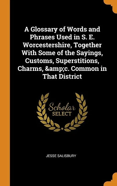 A Glossary of Words and Phrases Used in S. E. Worcestershire, Together With Some of the Sayings, Customs, Superstitions, Charms, &c. Common in That District