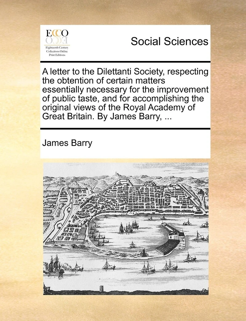 A Letter to the Dilettanti Society, Respecting Obtention of Certain Matters Essentially Necessary for Improvement Public Taste, and Accomplishing Original Views Royal Academy Great Britain. By James Barry,