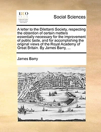 A Letter to the Dilettanti Society, Respecting Obtention of Certain Matters Essentially Necessary for Improvement Public Taste, and Accomplishing Original Views Royal Academy Great Britain. By James Barry,