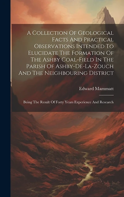 A Collection Of Geological Facts And Practical Observations Intended To Elucidate The Formation Of The Ashby Coal-field In The Parish Of Ashby-de-la-zouch And The Neighbouring District: Being The Result Of Forty Years Experience And Research