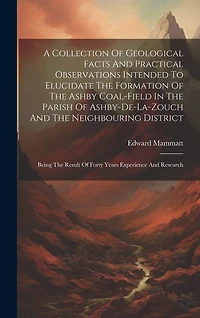 A Collection Of Geological Facts And Practical Observations Intended To Elucidate The Formation Of The Ashby Coal-field In The Parish Of Ashby-de-la-zouch And The Neighbouring District: Being The Result Of Forty Years Experience And Research