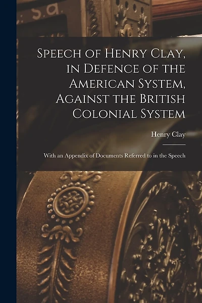 Speech of Henry Clay, in Defence of the American System, Against the British Colonial System [microform]: With an Appendix of Documents Referred to in the Speech