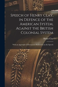 Speech of Henry Clay, in Defence of the American System, Against the British Colonial System [microform]: With an Appendix of Documents Referred to in the Speech