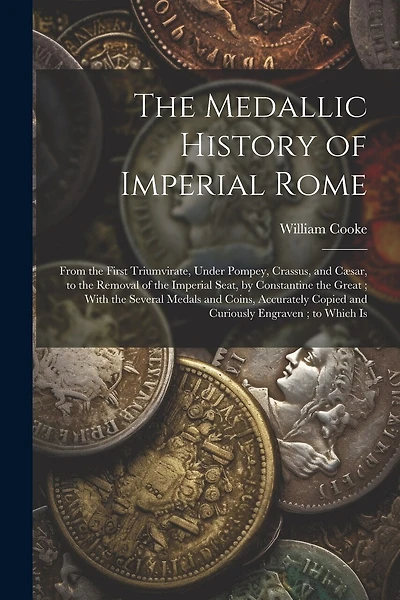 The Medallic History of Imperial Rome: From the First Triumvirate, Under Pompey, Crassus, and Cæsar, to the Removal of the Imperial Seat, by Constantine the Great; With the Several Medals and Coins, Accurately Copied and Curiously Engraven; to Which Is