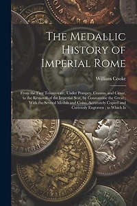 The Medallic History of Imperial Rome: From the First Triumvirate, Under Pompey, Crassus, and Cæsar, to the Removal of the Imperial Seat, by Constantine the Great; With the Several Medals and Coins, Accurately Copied and Curiously Engraven; to Which Is