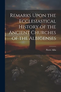 Remarks Upon the Ecclesiastical History of the Ancient Churches of the Albigenses