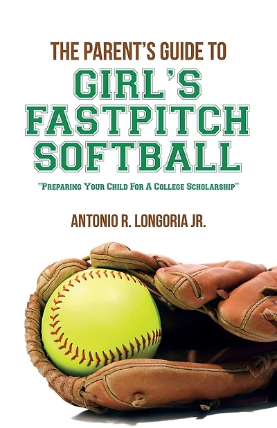 The Parent's Guide to Girl's Fastpitch Softball: Preparing Your Child For A College Scholarship