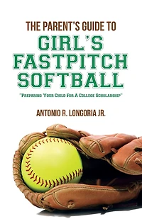 The Parent's Guide to Girl's Fastpitch Softball: Preparing Your Child For A College Scholarship