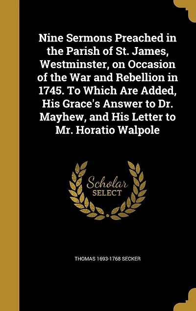Nine Sermons Preached in the Parish of St. James, Westminster, on Occasion of the War and Rebellion in 1745. To Which Are Added, His Grace's Answer to Dr. Mayhew, and His Letter to Mr. Horatio Walpole