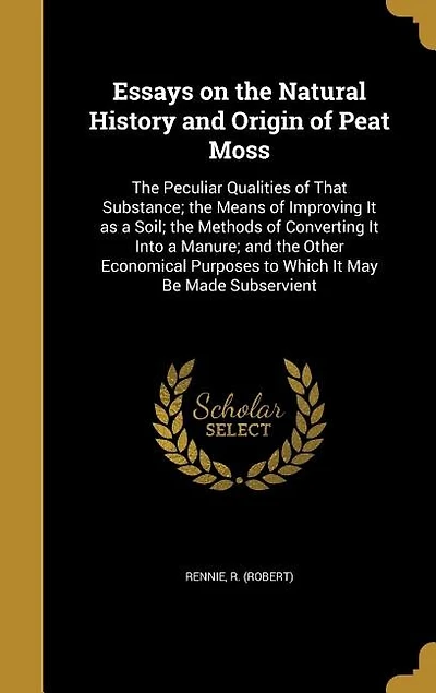 Essays on the Natural History and Origin of Peat Moss: The Peculiar Qualities of That Substance; the Means of Improving It as a Soil; the Methods of Conve