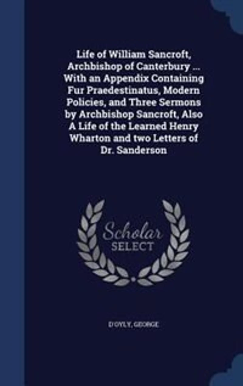 Life of William Sancroft, Archbishop Canterbury ... With an Appendix Containing Fur Praedestinatus, Modern Policies, and Three Sermons by Also A the Learned Henry Wharton two Letters Dr. Sanderson
