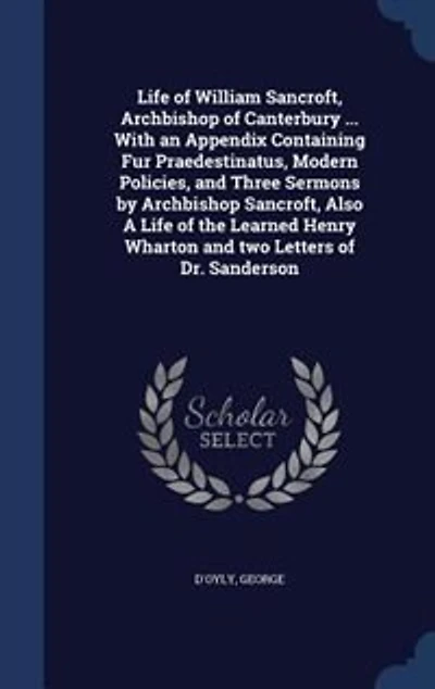 Life of William Sancroft, Archbishop Canterbury ... With an Appendix Containing Fur Praedestinatus, Modern Policies, and Three Sermons by Also A the Learned Henry Wharton two Letters Dr. Sanderson