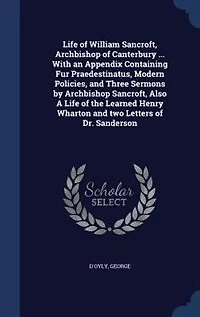 Life of William Sancroft, Archbishop Canterbury ... With an Appendix Containing Fur Praedestinatus, Modern Policies, and Three Sermons by Also A the Learned Henry Wharton two Letters Dr. Sanderson