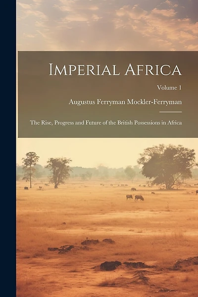 Imperial Africa: The Rise, Progress and Future of the British Possessions in Africa; Volume 1