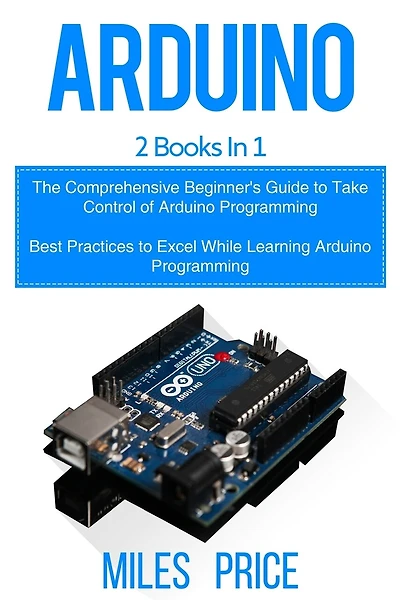 Arduino: 2 Books in 1: The Comprehensive Beginner's Guide to Take Control of Arduino Programming & Best Practices to Excel While Learning Arduino Programming