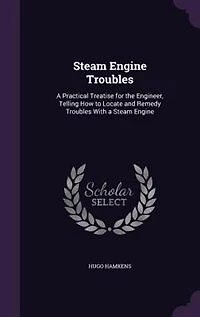 Steam Engine Troubles: a Practical Treatise for the Engineer, Telling How to Locate and Remedy Troubles With Engin