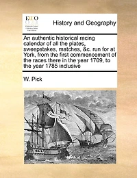 An Authentic Historical Racing Calendar Of All The Plates, Sweepstakes, Matches, &c. Run For At York, From The First Commencement Of The Races There In The Year 1709, To The Year 1785 Inclusive