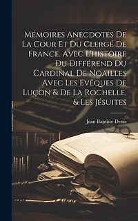 Mémoires Anecdotes De La Cour Et Du Clergé De France. Avec L'histoire Du Différend Du Cardinal De Noailles Avec Les Evêques De Luçon & De La Rochelle, & Les Jésuites