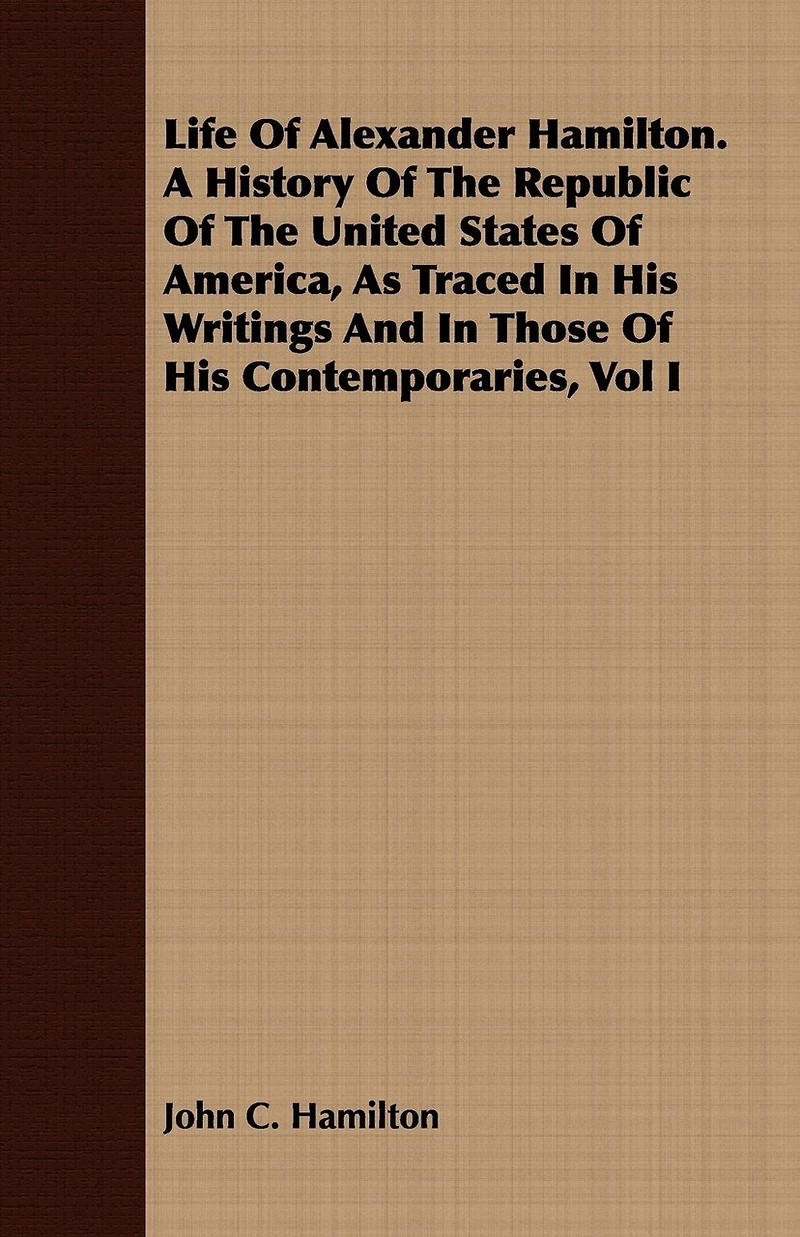 Life Of Alexander Hamilton. A History Of The Republic Of The United States Of America, As Traced In His Writings And In Those Of His Contemporaries, Vol I