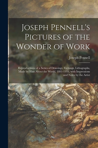 Joseph Pennell's Pictures of the Wonder of Work: Reproductions of a Series of Drawings, Etchings, Lithographs, Made by Him About the World, 1881-1916, With Impressions and Notes by the Artist
