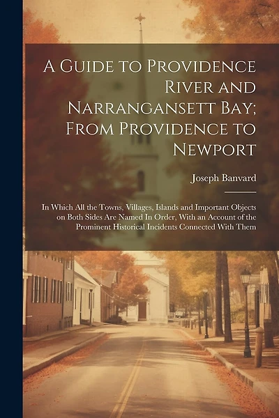 A Guide to Providence River and Narrangansett Bay; From Providence to Newport: In Which all the Towns, Villages, Islands and Important Objects on Both Sides are Named In Order, With an Account of the Prominent Historical Incidents Connected With Them