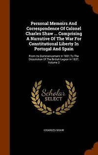 Personal Memoirs And Correspondence Of Colonel Charles Shaw ... Comprising A Narrative The War For Constitutional Liberty Portugal Spain: From Its Commencement 1831 To Dissolution British Legion 1837, Volume 2