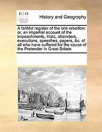 A Faithful Register of the Late Rebellion: Or, an Impartial Account Impeachments, Trials, Attainders, Executions, Speeches, Papers, &c. all who Have Suffered for Cause Pretender Great Britain