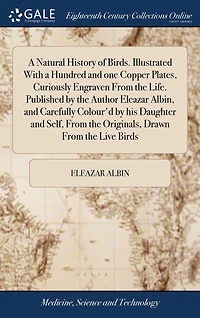 A Natural History of Birds. Illustrated With a Hundred and one Copper Plates, Curiously Engraven From the Life. Published by the Author Eleazar Albin, and Carefully Colour'd by his Daughter and Self, From the Originals, Drawn From the Live Birds