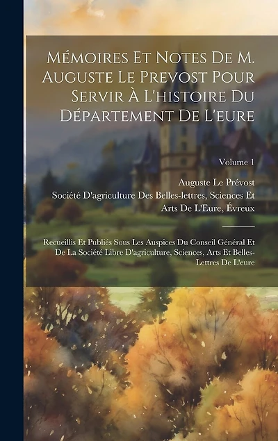 Mémoires Et Notes De M. Auguste Le Prevost Pour Servir À L'histoire Du Département De L'eure: Recueillis Et Publiés Sous Les Auspices Du Conseil Général Et De La Société Libre D'agriculture, Sciences, Arts Et Belles-Lettres De L'eure; Volume 1