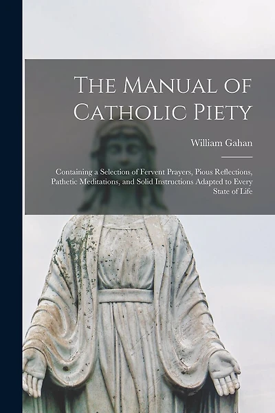 The Manual of Catholic Piety: Containing a Selection of Fervent Prayers, Pious Reflections, Pathetic Meditations, and Solid Instructions Adapted to Every State of Life