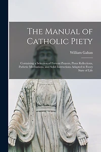 The Manual of Catholic Piety: Containing a Selection of Fervent Prayers, Pious Reflections, Pathetic Meditations, and Solid Instructions Adapted to Every State of Life