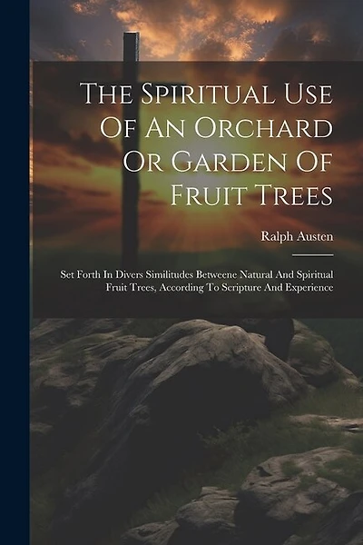 The Spiritual Use Of An Orchard Or Garden Of Fruit Trees: Set Forth In Divers Similitudes Betweene Natural And Spiritual Fruit Trees, According To Scripture And Experience