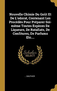 Nouvelle Chimie Du Goût Et De L'odorat, Contenant Les Procédés Pour Préparer Soi-même Toutes Espèces Liqueurs, Ratafiats, Confitures, Parfums... Par M. G*** [gauthier]...