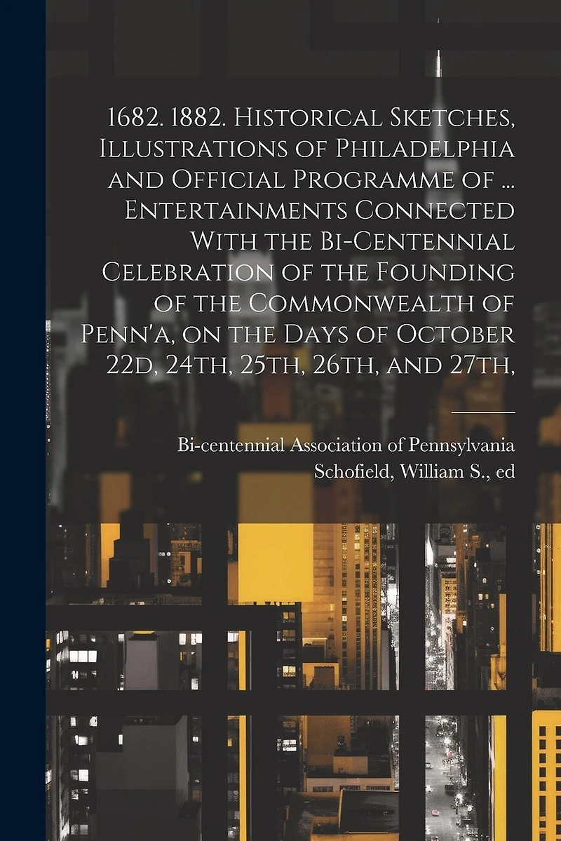 1682. 1882. Historical Sketches, Illustrations of Philadelphia and Official Programme of ... Entertainments Connected With the Bi-centennial Celebration of the Founding of the Commonwealth of Penn'a, on the Days of October 22d, 24th, 25th, 26th, and 27th