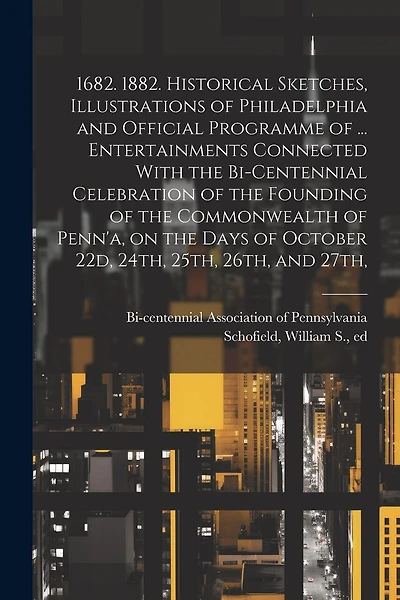 1682. 1882. Historical Sketches, Illustrations of Philadelphia and Official Programme of ... Entertainments Connected With the Bi-centennial Celebration of the Founding of the Commonwealth of Penn'a, on the Days of October 22d, 24th, 25th, 26th, and 27th