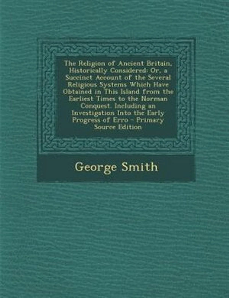 the Religion of Ancient Britain, Historically Considered: Or, a Succinct Account Several Religious Systems Which Have Obtained This Island From Earliest Times to Norman Conquest. Including an Investigation Into Early Progress Erro