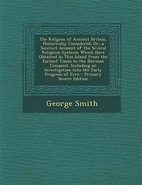 the Religion of Ancient Britain, Historically Considered: Or, a Succinct Account Several Religious Systems Which Have Obtained This Island From Earliest Times to Norman Conquest. Including an Investigation Into Early Progress Erro