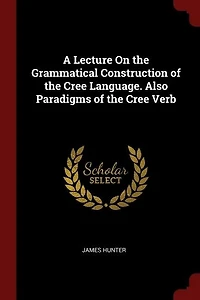 A Lecture On the Grammatical Construction of Cree Language. Also Paradigms Verb