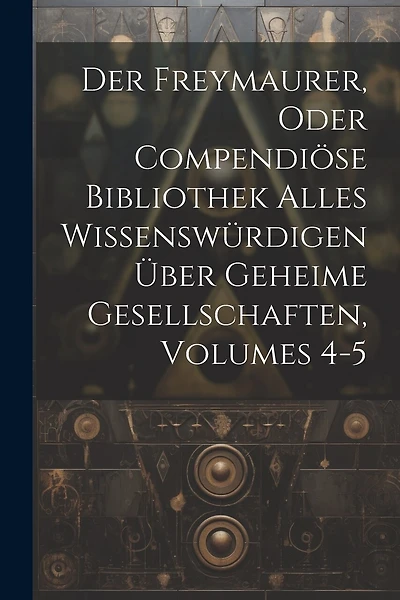 Der Freymaurer, Oder Compendiöse Bibliothek Alles Wissenswürdigen Über Geheime Gesellschaften, Volumes 4-5