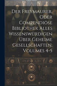 Der Freymaurer, Oder Compendiöse Bibliothek Alles Wissenswürdigen Über Geheime Gesellschaften, Volumes 4-5