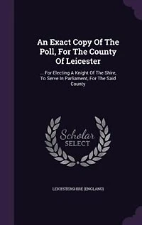 An Exact Copy Of The Poll, For County Leicester: ... Electing A Knight Shire, To Serve Parliament, Said
