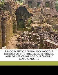 A Biography Of Fernando Wood. A History Of The Forgeries, Perjuries, And Other Crimes Of Our "model" Mayor. No. 1 ..