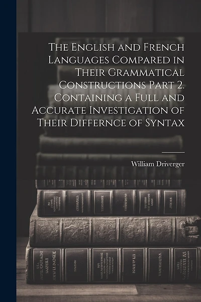 The English and French Languages Compared in Their Grammatical Constructions Part 2. Containing a Full and Accurate Investigation of Their Differnce of Syntax