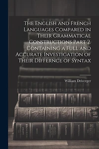 The English and French Languages Compared in Their Grammatical Constructions Part 2. Containing a Full and Accurate Investigation of Their Differnce of Syntax