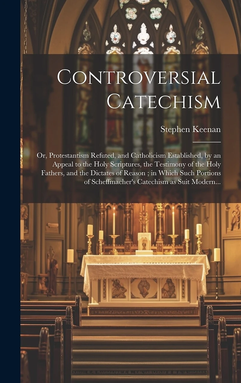 Controversial Catechism: or, Protestantism Refuted, and Catholicism Established, by an Appeal to the Holy Scriptures, the Testimony of the Holy Fathers, and the Dictates of Reason; in Which Such Portions of Scheffmacher's Catechism as Suit Modern...
