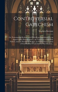 Controversial Catechism: or, Protestantism Refuted, and Catholicism Established, by an Appeal to the Holy Scriptures, the Testimony of the Holy Fathers, and the Dictates of Reason; in Which Such Portions of Scheffmacher's Catechism as Suit Modern...