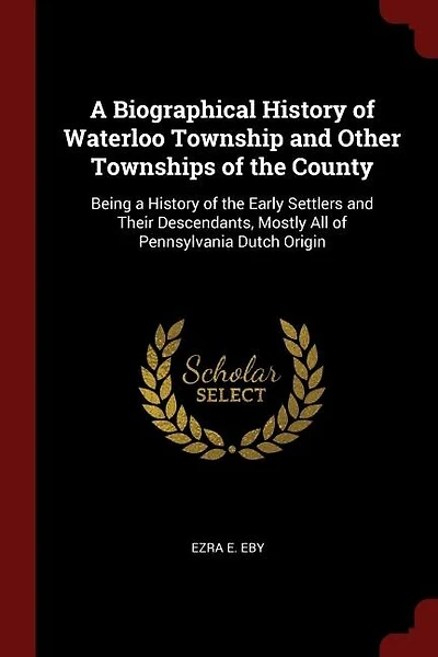 a Biographical History of Waterloo Township and Other Townships the County: Being Early Settlers Their Descendants, Mostly All Pennsylvania Dutch Origi