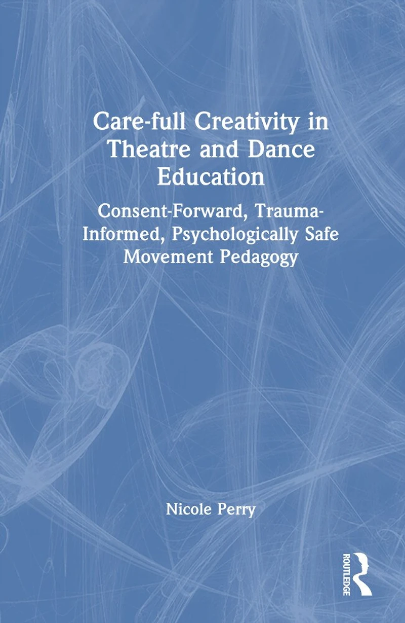 Care-full Creativity Theatre and Dance Education: Consent-Forward, Trauma-Informed, Psychologically Safe Movement Pedagogy